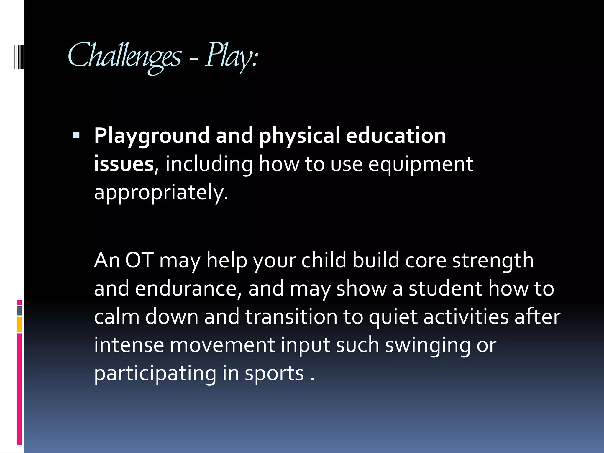 Challenges - Play: Playground and physical education issues, including how to use equipment appropriately.      An OT may help your child build core strength and endurance, and may show a student how to calm down and transition to quiet activities after intense movement input such swinging or participating in sports .