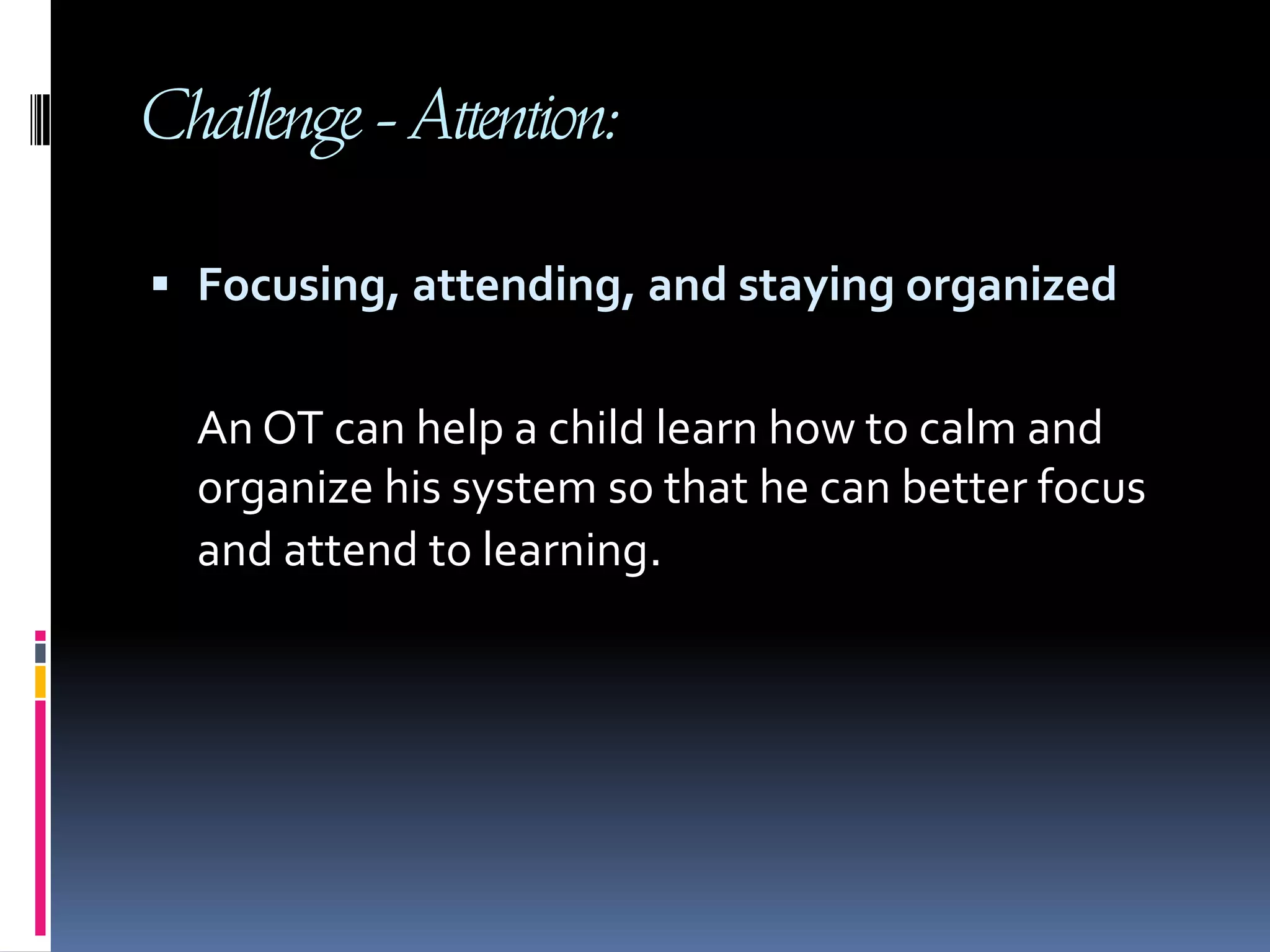 Challenge - Attention: Focusing, attending, and staying organized An OT can help a child learn how to calm and organize his system so that he can better focus and attend to learning.