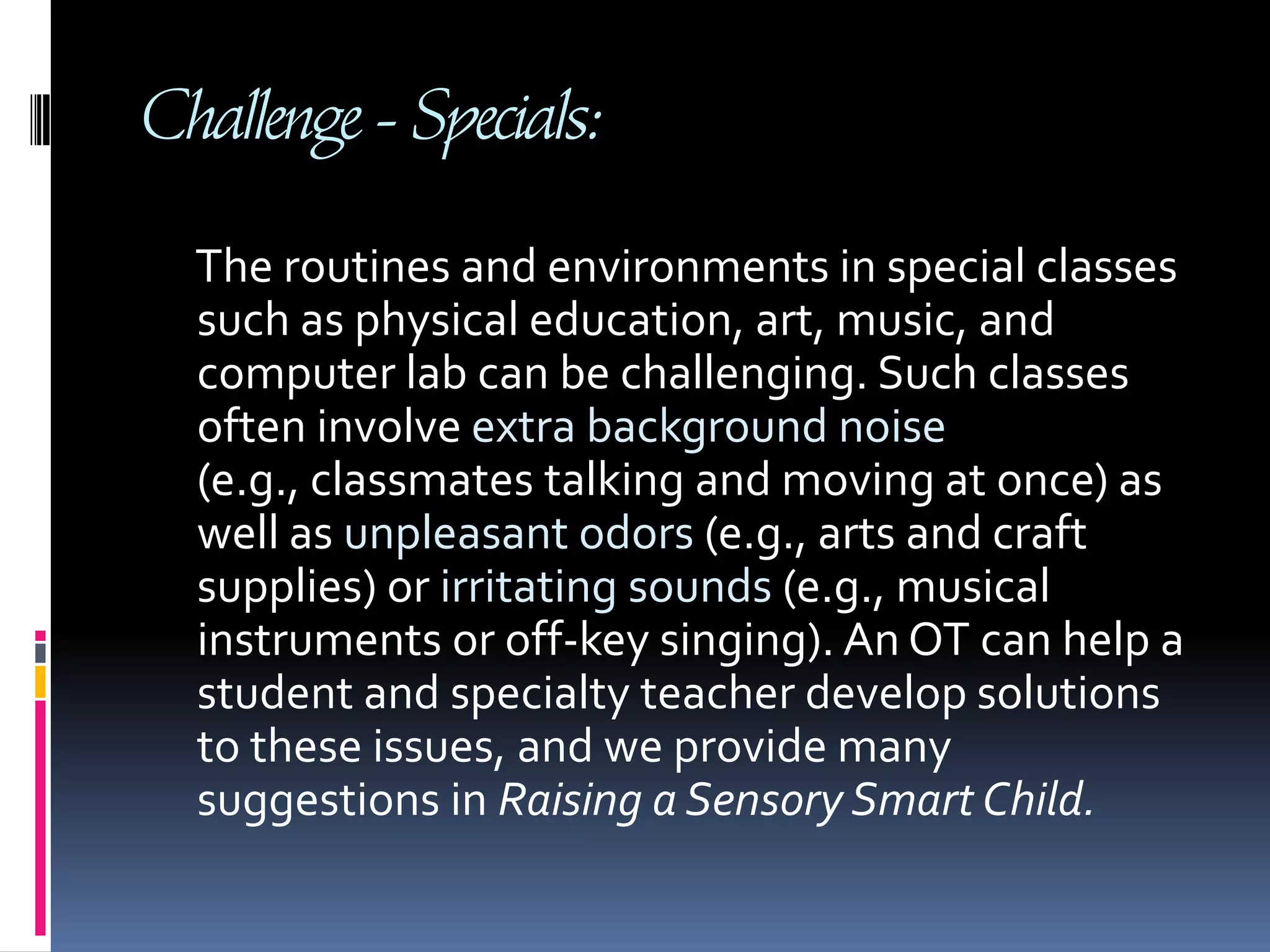 Challenge - Specials:     The routines and environments in special classes such as physical education, art, music, and computer lab can be challenging. Such classes often involve extra background noise (e.g., classmates talking and moving at once) as well as unpleasant odors (e.g., arts and craft supplies) or irritating sounds (e.g., musical instruments or off-key singing). An OT can help a student and specialty teacher develop solutions to these issues, and we provide many suggestions in Raising a Sensory Smart Child.