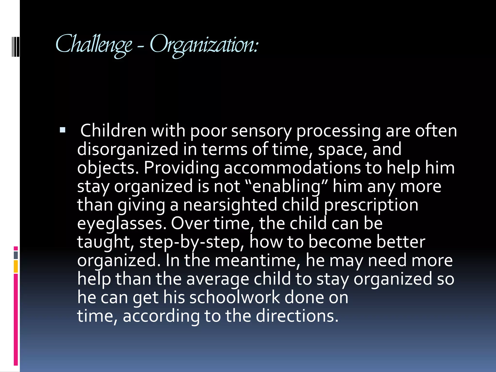 Challenge - Organization: Children with poor sensory processing are often disorganized in terms of time, space, and objects. Providing accommodations to help him stay organized is not “enabling” him any more than giving a nearsighted child prescription eyeglasses. Over time, the child can be taught, step-by-step, how to become better organized. In the meantime, he may need more help than the average child to stay organized so he can get his schoolwork done on time, according to the directions.