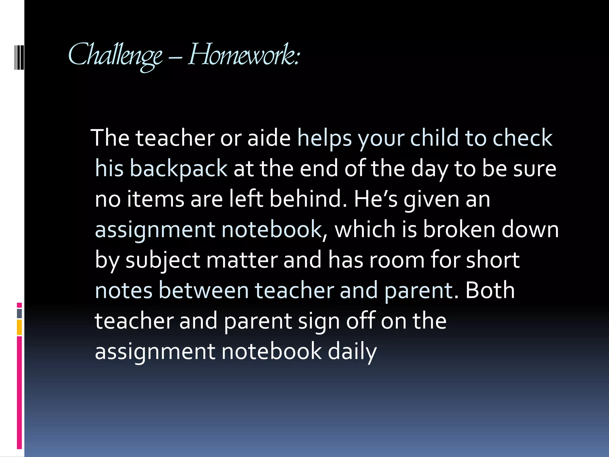 Challenge – Homework:     The teacher or aide helps your child to check his backpack at the end of the day to be sure no items are left behind. He’s given an assignment notebook, which is broken down by subject matter and has room for short notes between teacher and parent. Both teacher and parent sign off on the assignment notebook daily