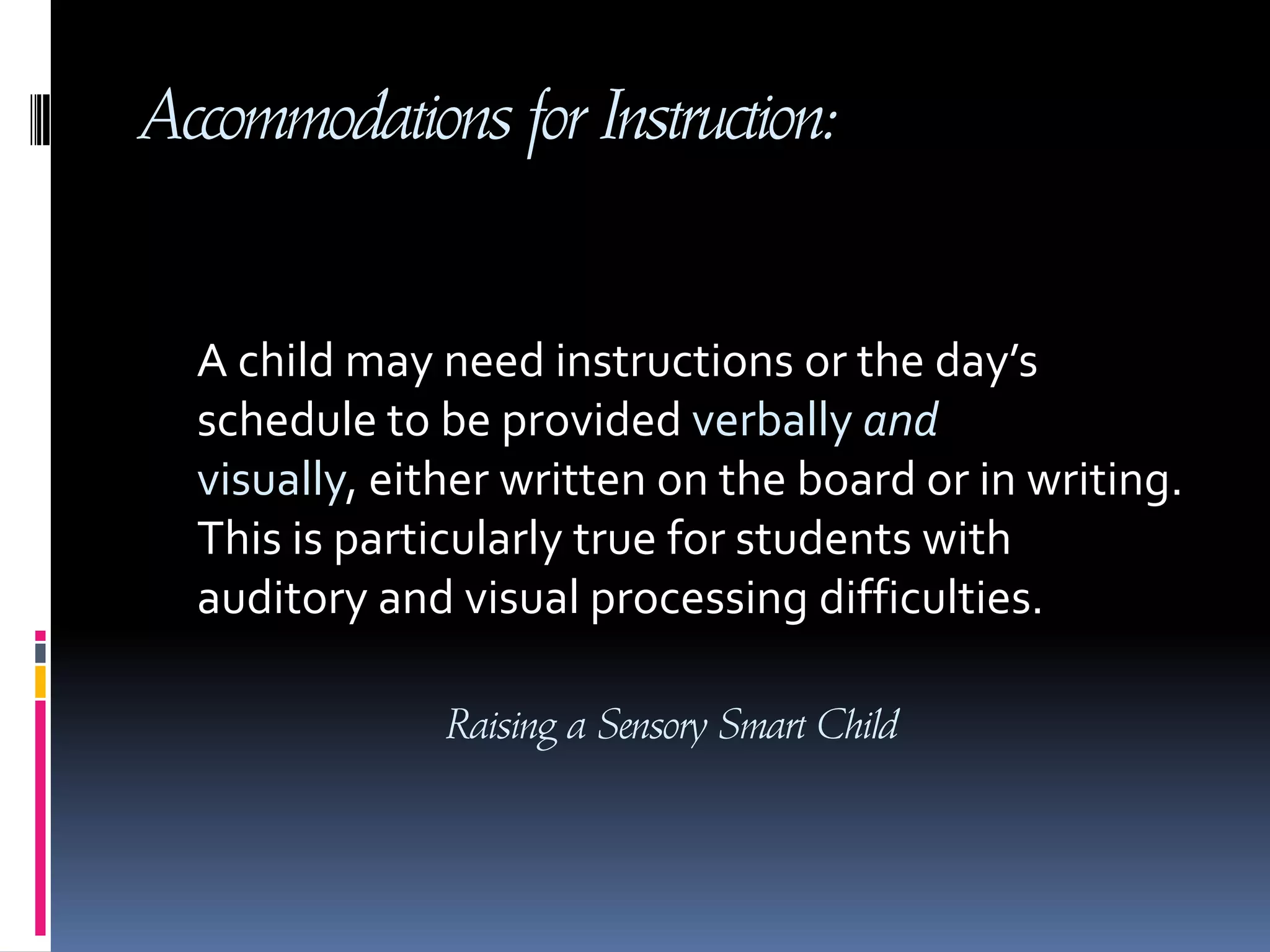 Accommodations for Instruction: A child may need instructions or the day’s schedule to be provided verbally and visually, either written on the board or in writing. This is particularly true for students with auditory and visual processing difficulties.Raising a Sensory Smart Child