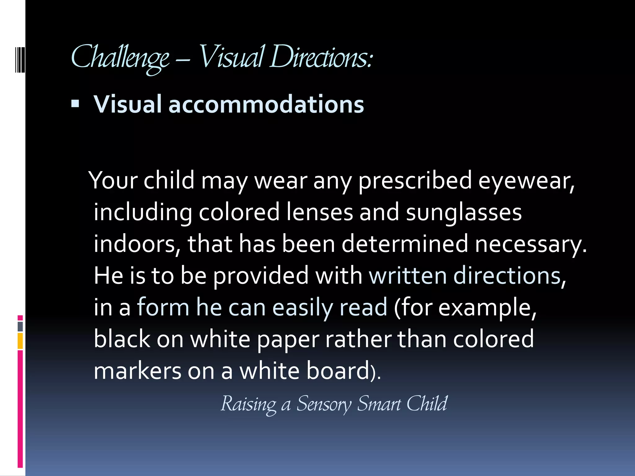 Challenge – Visual Directions:Visual accommodationsYour child may wear any prescribed eyewear, including colored lenses and sunglasses indoors, that has been determined necessary. He is to be provided with written directions, in a form he can easily read (for example, black on white paper rather than colored markers on a white board). Raising a Sensory Smart Child
