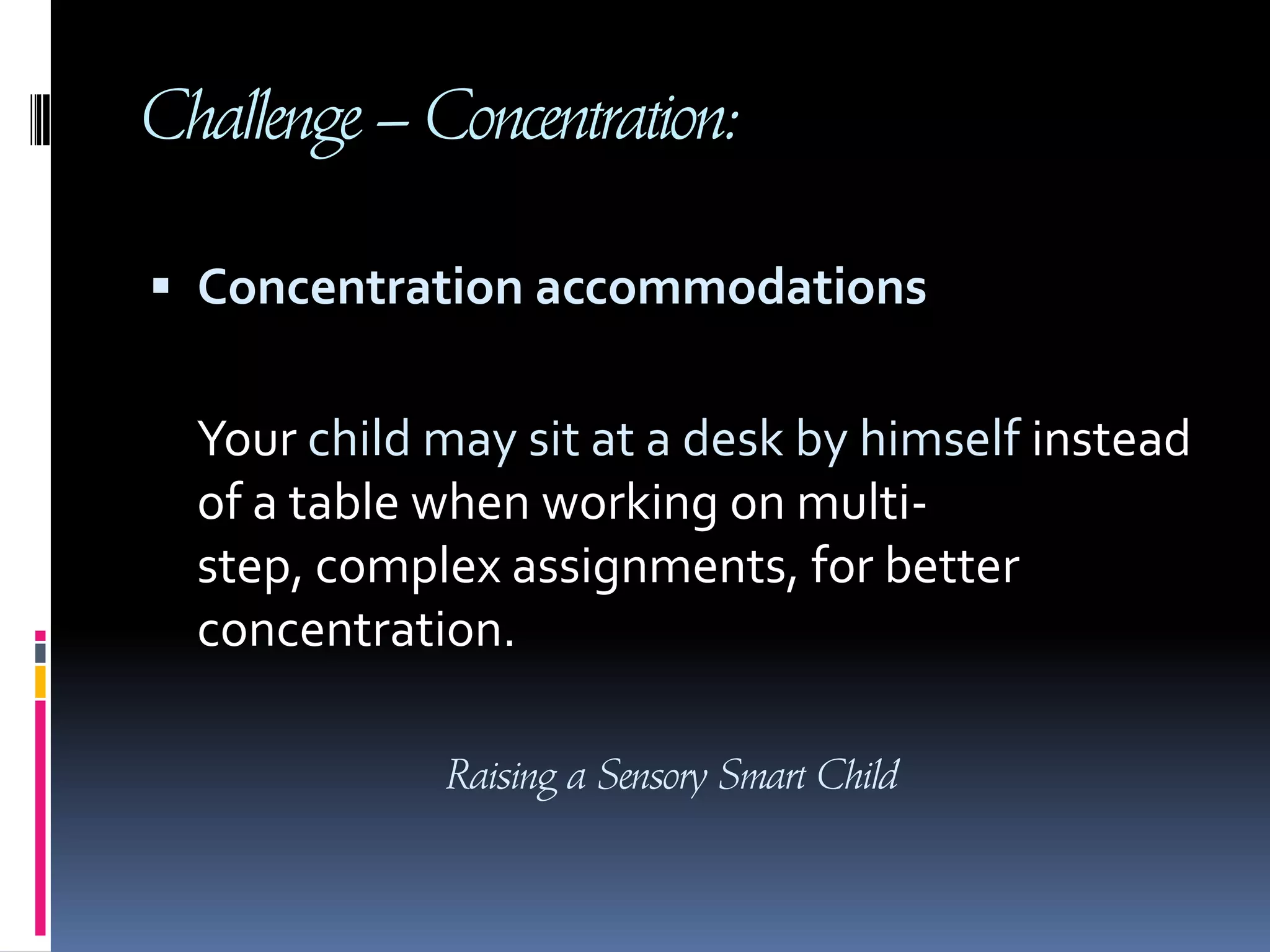 Challenge – Concentration: Concentration accommodations     Your child may sit at a desk by himself instead of a table when working on multi-step, complex assignments, for better concentration.Raising a Sensory Smart Child