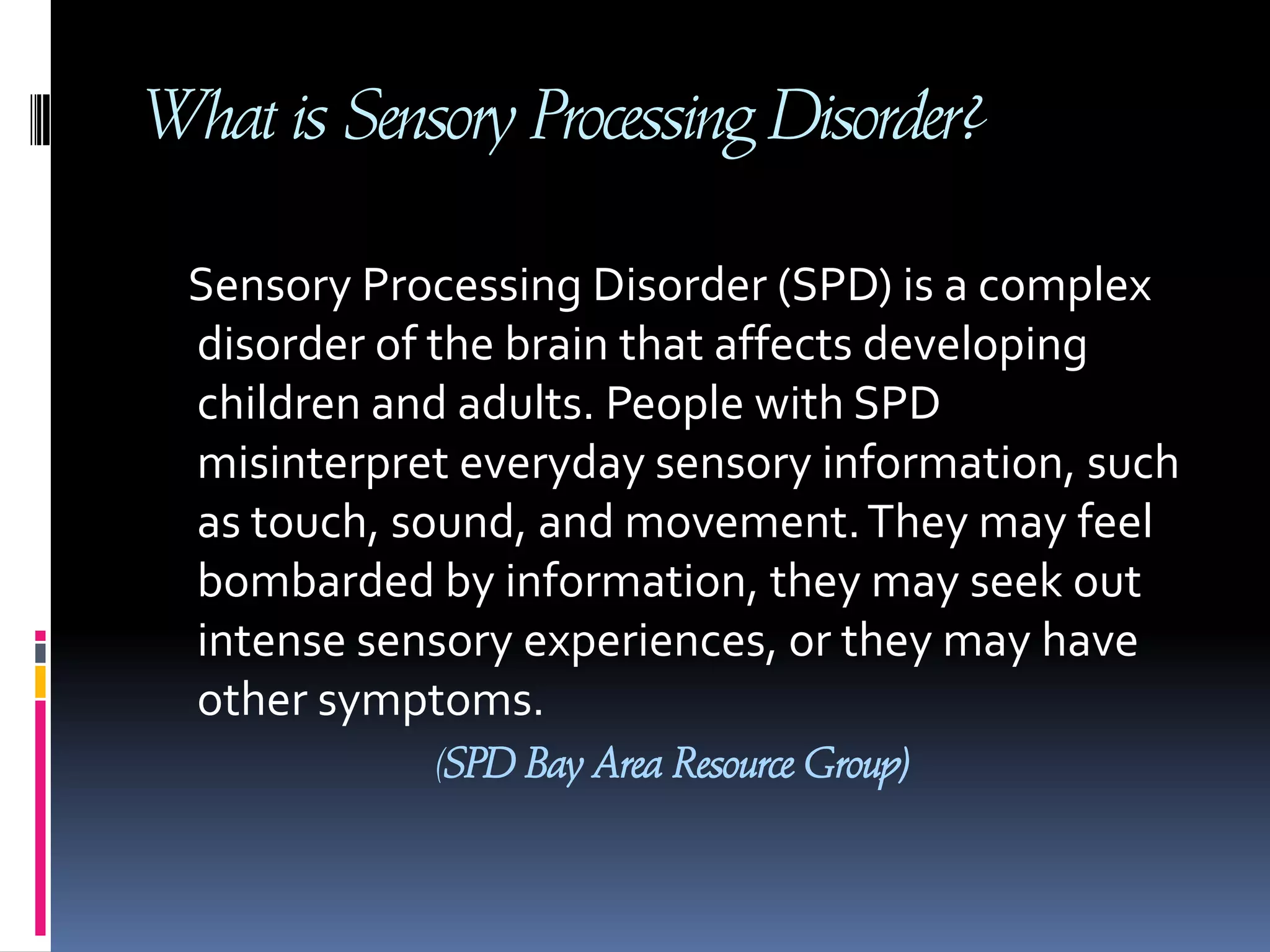What is Sensory Processing Disorder?     Sensory Processing Disorder (SPD) is a complex disorder of the brain that affects developing children and adults. People with SPD misinterpret everyday sensory information, such as touch, sound, and movement. They may feel bombarded by information, they may seek out intense sensory experiences, or they may have other symptoms. (SPD Bay Area Resource Group)