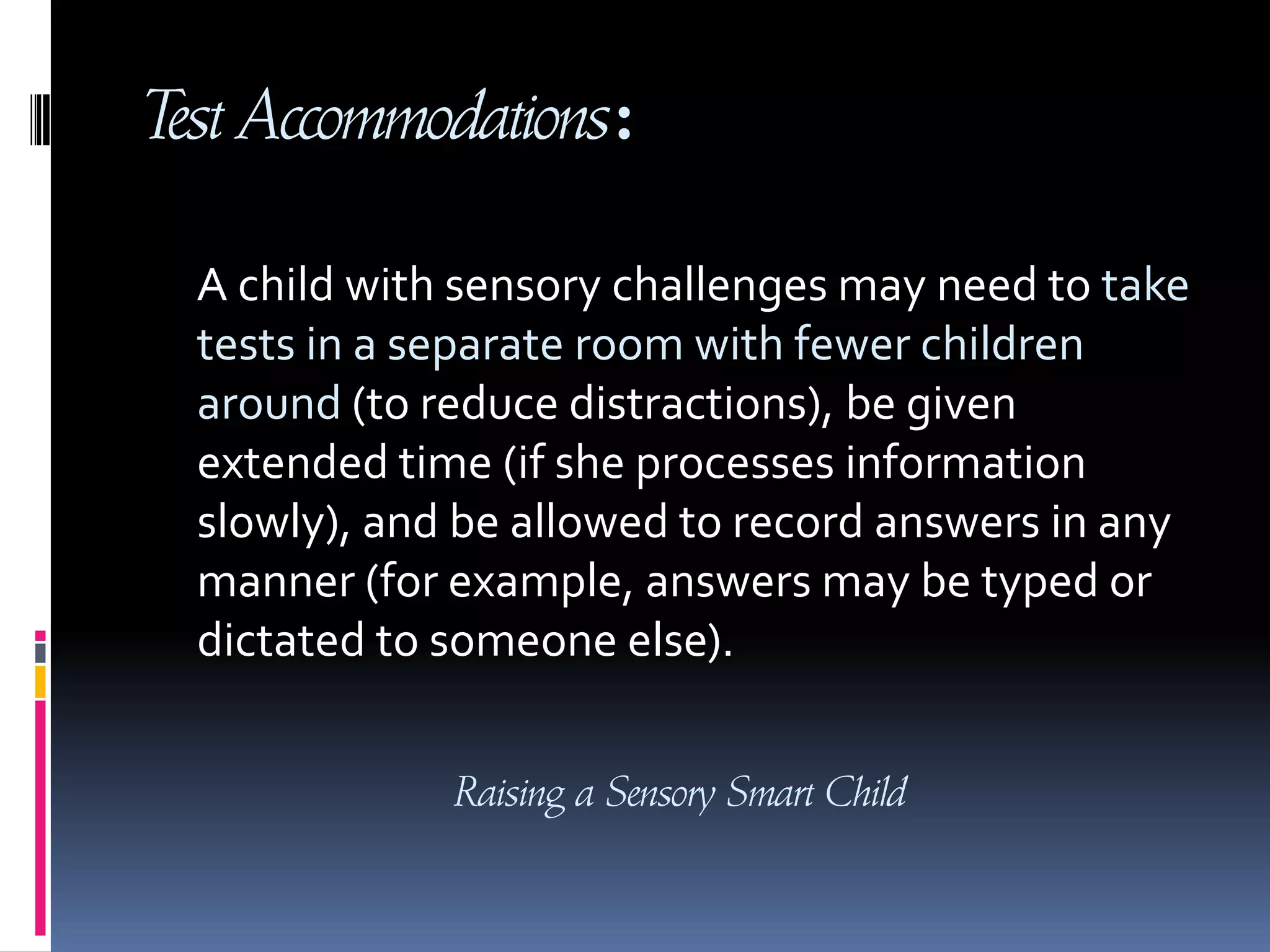 Test Accommodations:A child with sensory challenges may need to take tests in a separate room with fewer children around (to reduce distractions), be given extended time (if she processes information slowly), and be allowed to record answers in any manner (for example, answers may be typed or dictated to someone else).Raising a Sensory Smart Child