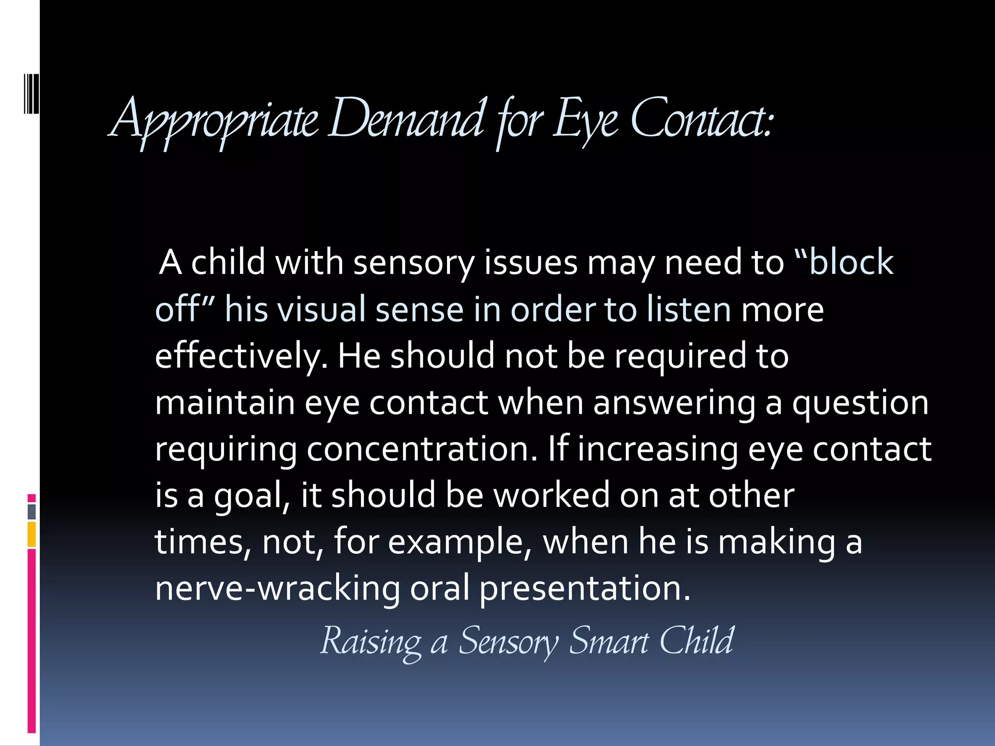 Appropriate Demand for Eye Contact:A child with sensory issues may need to “block off” his visual sense in order to listen more effectively. He should not be required to maintain eye contact when answering a question requiring concentration. If increasing eye contact is a goal, it should be worked on at other times, not, for example, when he is making a nerve-wracking oral presentation.Raising a Sensory Smart Child