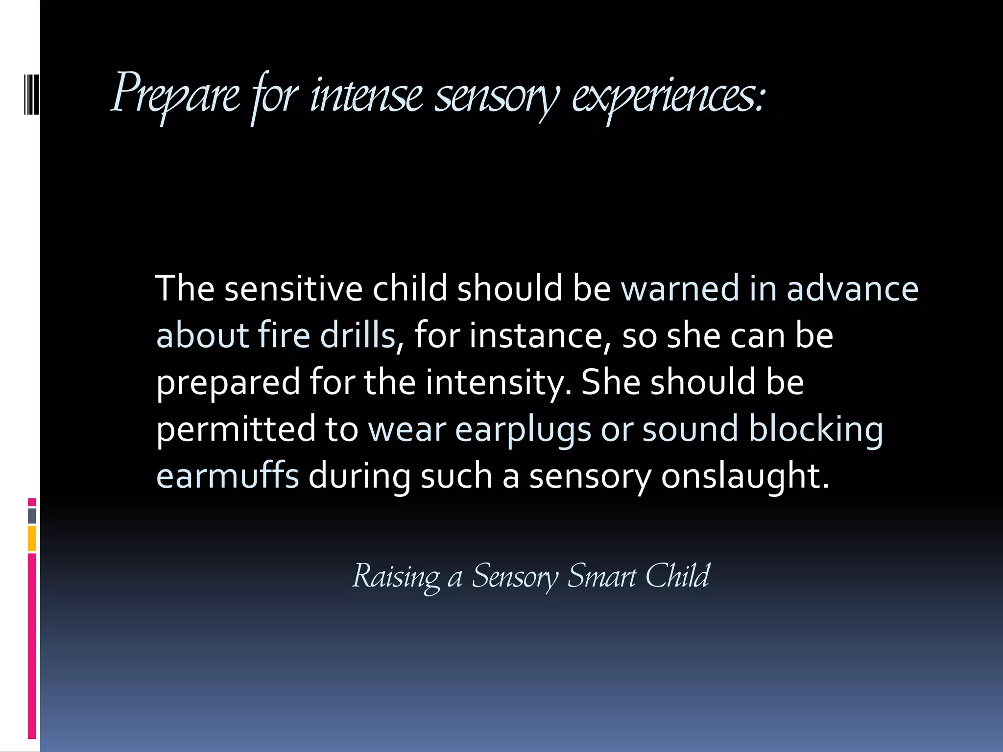 Prepare for intense sensory experiences:     The sensitive child should be warned in advance about fire drills, for instance, so she can be prepared for the intensity. She should be permitted to wear earplugs or sound blocking earmuffs during such a sensory onslaught.Raising a Sensory Smart Child