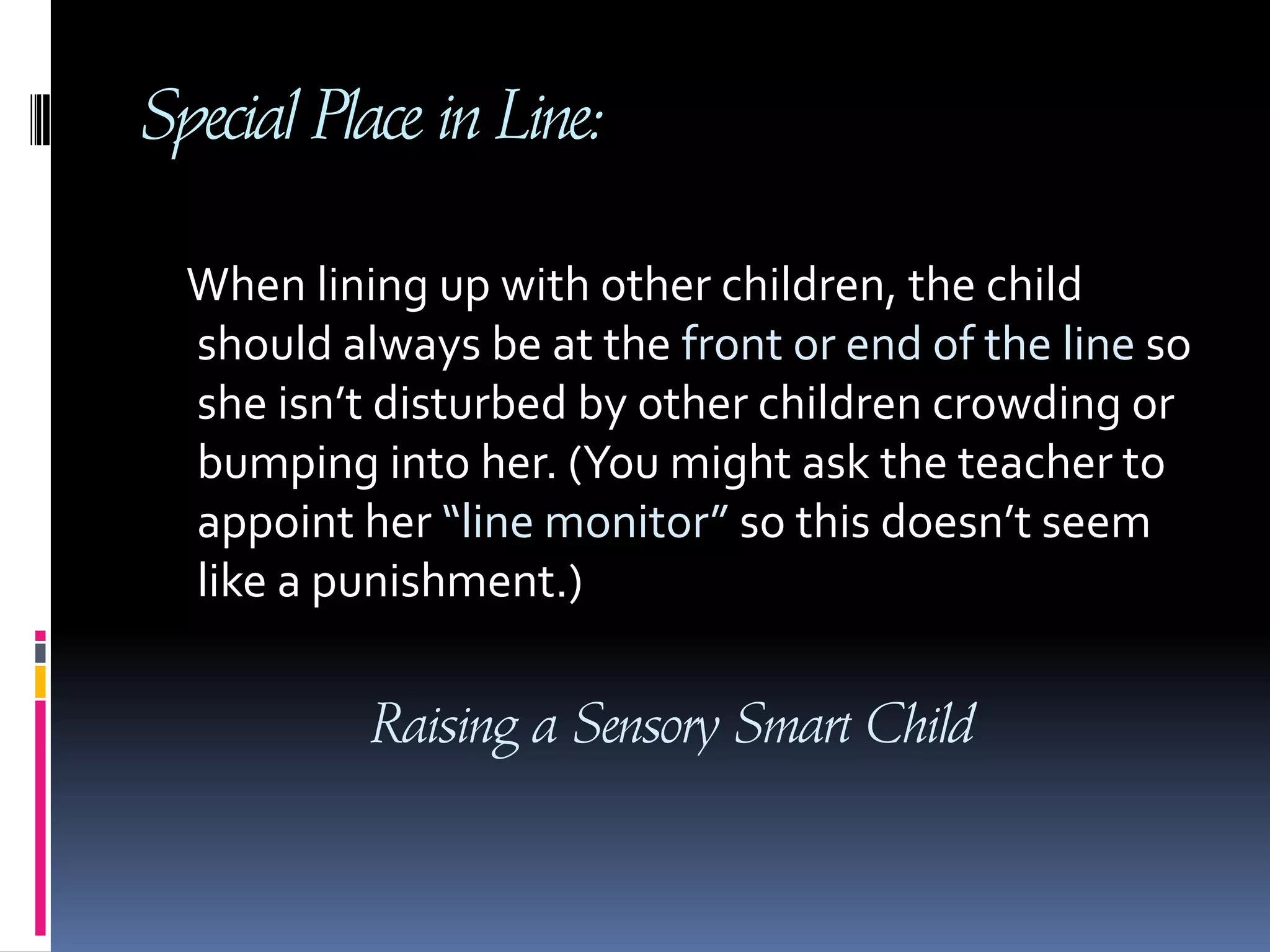 Special Place in Line:    When lining up with other children, the child should always be at the front or end of the line so she isn’t disturbed by other children crowding or bumping into her. (You might ask the teacher to appoint her “line monitor” so this doesn’t seem like a punishment.)Raising a Sensory Smart Child