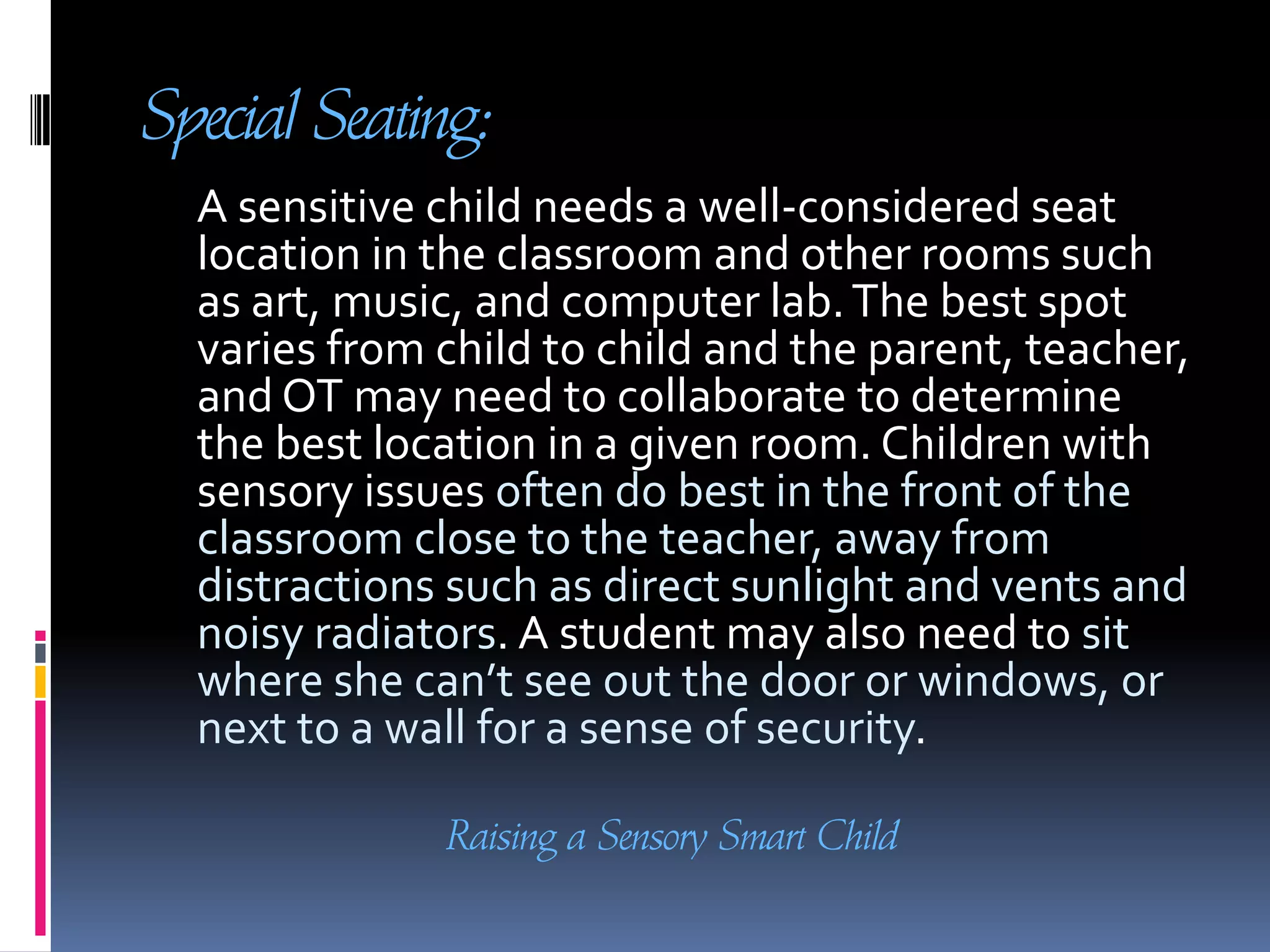Special Seating:     A sensitive child needs a well-considered seat location in the classroom and other rooms such as art, music, and computer lab. The best spot varies from child to child and the parent, teacher, and OT may need to collaborate to determine the best location in a given room. Children with sensory issues often do best in the front of the classroom close to the teacher, away from distractions such as direct sunlight and vents and noisy radiators. A student may also need to sit where she can’t see out the door or windows, or next to a wall for a sense of security. Raising a Sensory Smart Child