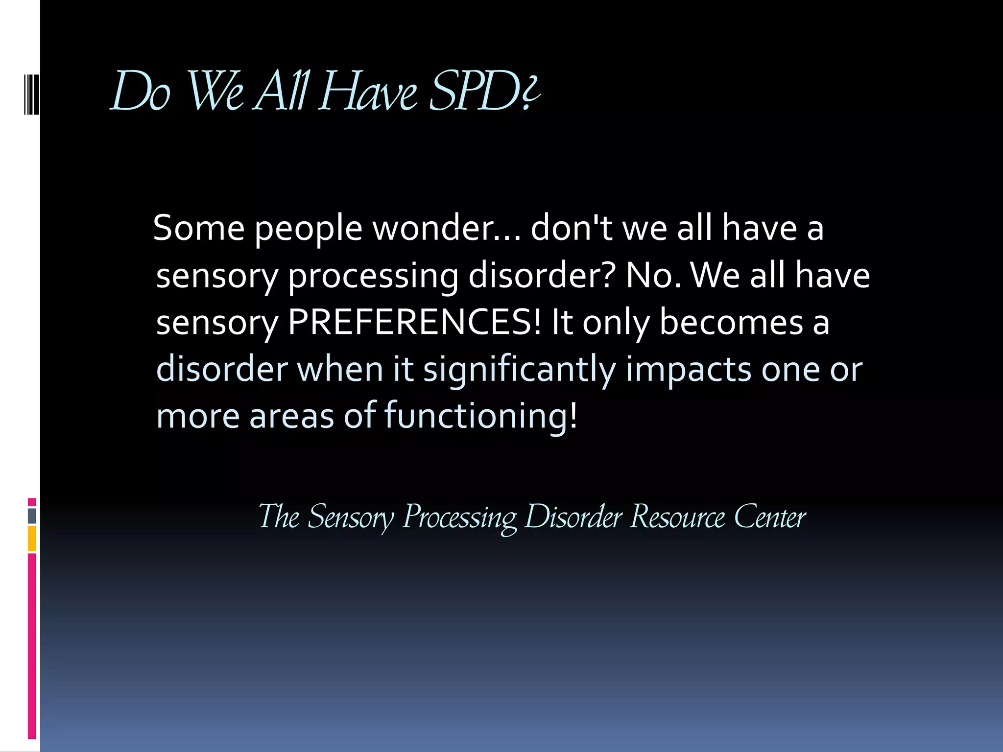 Do We All Have SPD?Some people wonder... don't we all have a sensory processing disorder? No. We all have sensory PREFERENCES! It only becomes a disorder when it significantly impacts one or more areas of functioning!The Sensory Processing Disorder Resource Center