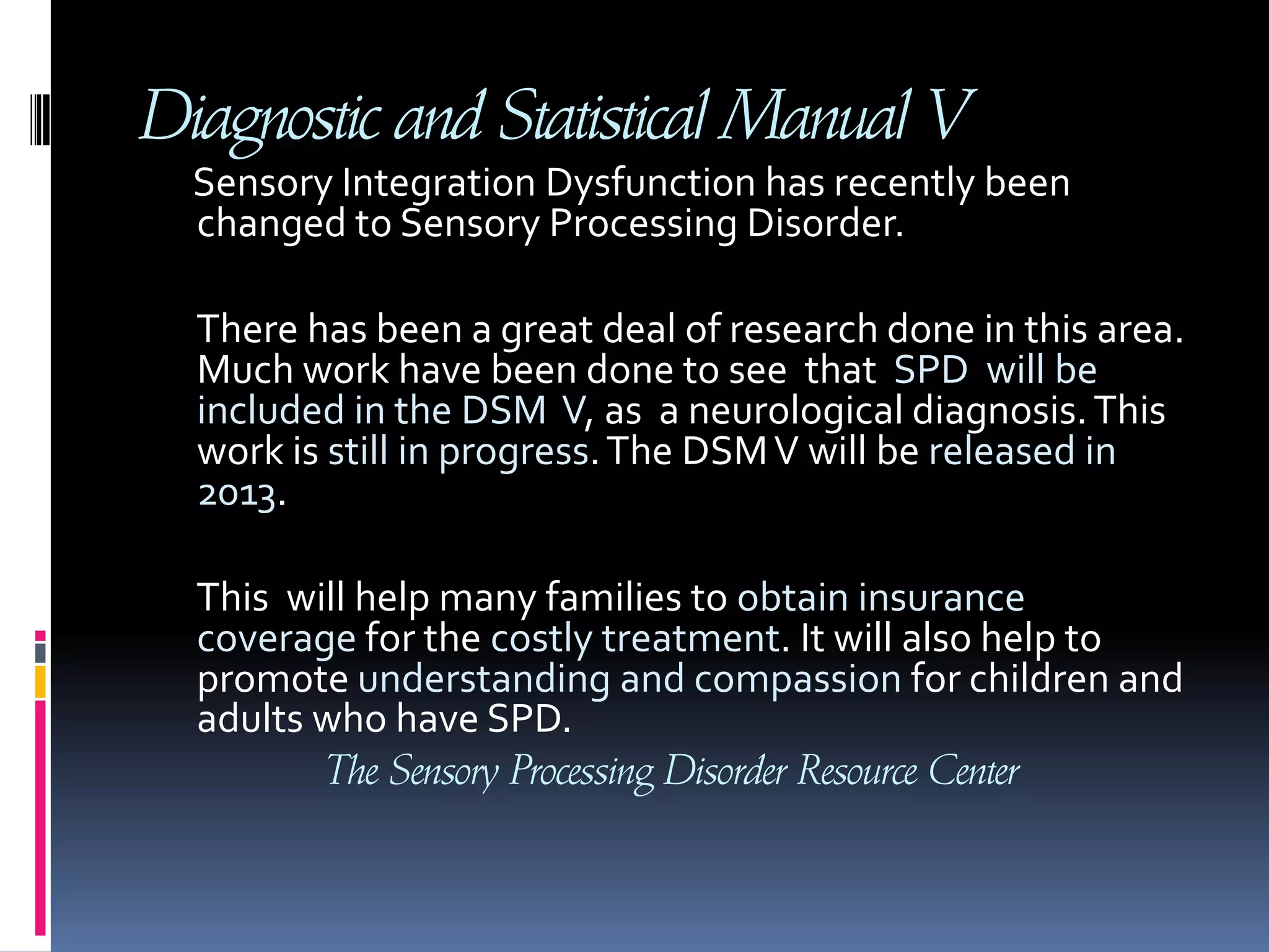 Diagnostic and Statistical Manual VSensory Integration Dysfunction has recently been changed to Sensory Processing Disorder.        There has been a great deal of research done in this area. Much work have been done to see  that  SPD  will be included in the DSM  V, as  a neurological diagnosis. This work is still in progress. The DSM V will be released in 2013.       This  will help many families to obtain insurance coverage for the costly treatment. It will also help to promote understanding and compassion for children and adults who have SPD. The Sensory Processing Disorder Resource Center
