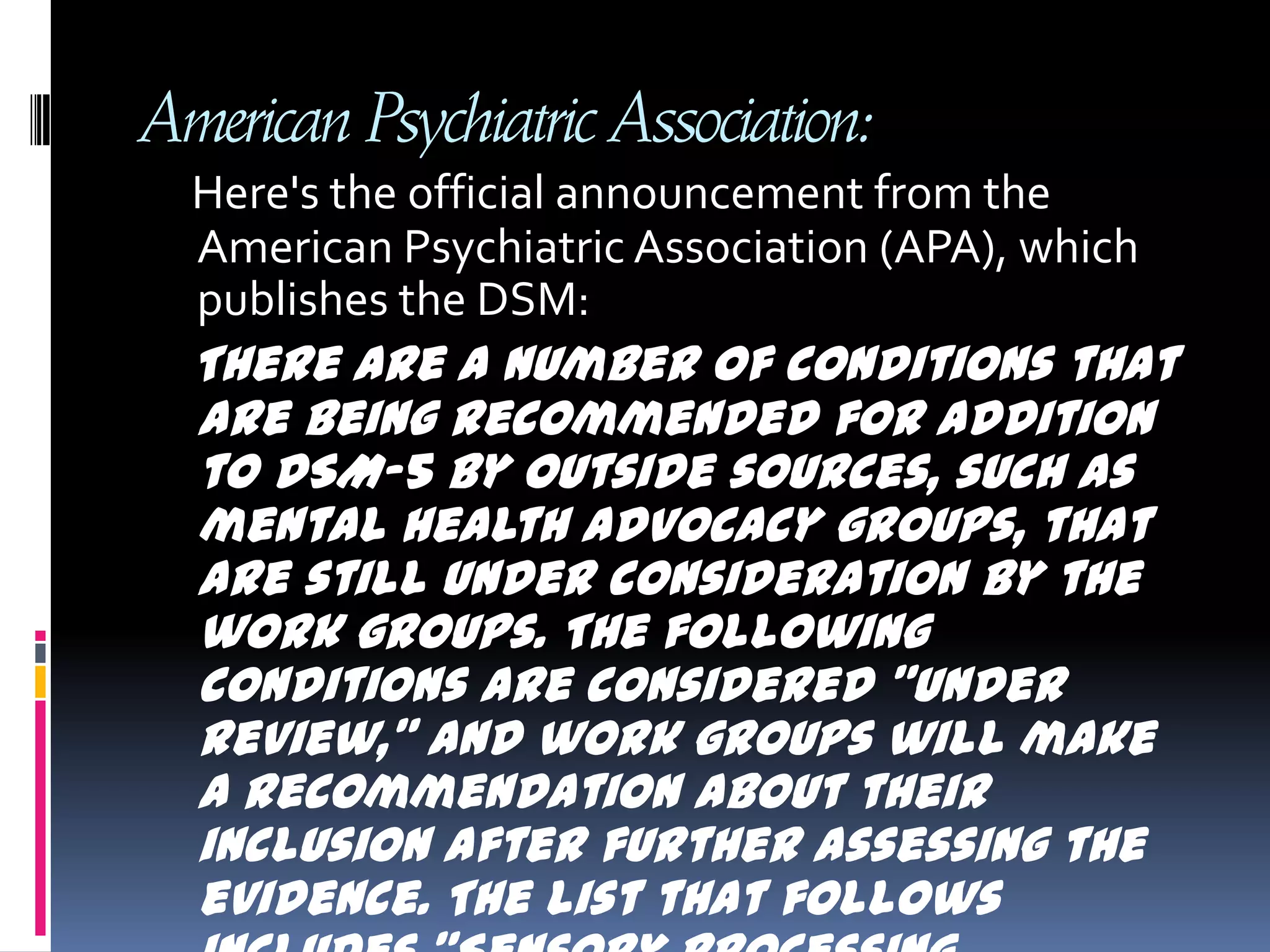 American Psychiatric Association: Here's the official announcement from the American Psychiatric Association (APA), which publishes the DSM:There are a number of conditions that are being recommended for addition to DSM-5 by outside sources, such as mental health advocacy groups, that are still under consideration by the work groups. The following conditions are considered "under review," and work groups will make a recommendation about their inclusion after further assessing the evidence. The list that follows includes "Sensory Processing Disorder." Sensory Processing Disorder Foundation   