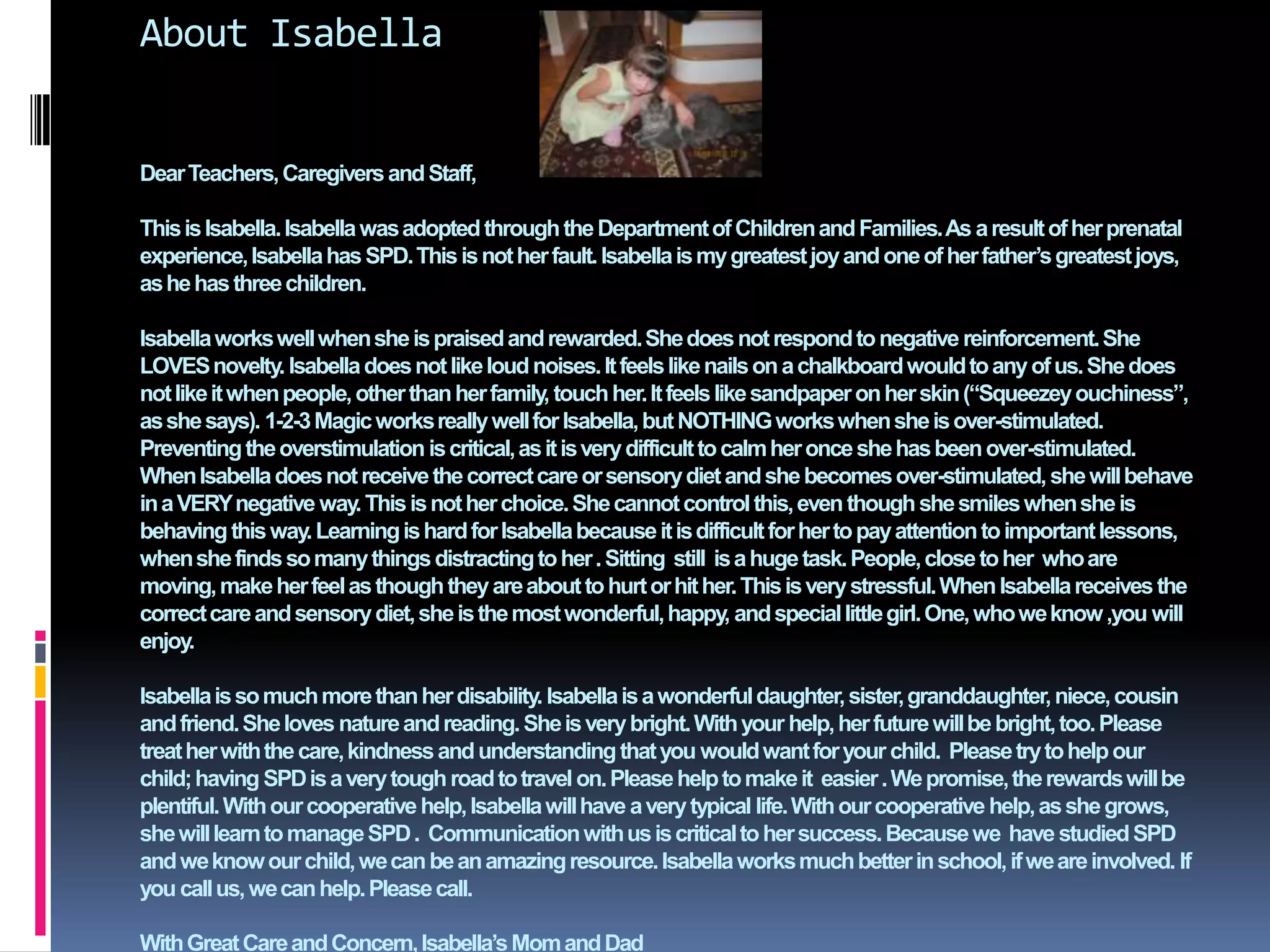 About IsabellaDear Teachers, Caregivers and Staff,This is Isabella. Isabella was adopted through the Department of Children and Families. As a result of her prenatal experience, Isabella has SPD. This is not her fault. Isabella is my greatest joy and one of her father’s greatest joys, as he has three children. Isabella works well when she is praised and rewarded. She does not respond to negative reinforcement. She LOVES novelty. Isabella does not like loud noises. It feels like nails on a chalkboard would to any of us. She does not like it when people, other than her family, touch her. It feels like sandpaper on her skin (“Squeezey ouchiness”, as she says). 1-2-3 Magic works really well for Isabella, but NOTHING works when she is over-stimulated. Preventing the overstimulation is critical, as it is very difficult to calm her once she has been over-stimulated. When Isabella does not receive the correct care or sensory diet and she becomes over-stimulated, she will behave in a VERY negative way. This is not her choice. She cannot control this, even though she smiles when she is behaving this way. Learning is hard for Isabella because it is difficult for her to pay attention to important lessons, when she finds so many things distracting to her . Sitting  still  is a huge task. People, close to her  who are moving, make her feel as though they are about to hurt or hit her. This is very stressful. When Isabella receives the correct care and sensory diet, she is the most wonderful, happy, and special little girl. One, who we know ,you will enjoy.    Isabella is so much more than her disability. Isabella is a wonderful daughter, sister, granddaughter, niece, cousin and friend. She loves nature and reading. She is very bright. With your help, her future will be bright, too. Please treat her with the care, kindness and understanding that you would want for your child.  Please try to help our child; having SPD is a very tough road to travel on. Please help to make it  easier . We promise, the rewards will be plentiful. With our cooperative help, Isabella will have a very typical life. With our cooperative help, as she grows, she will learn to manage SPD .  Communication with us is critical to her success. Because we  have studied SPD  and we know our child, we can be an amazing resource. Isabella works much better in school, if we are involved. If you call us, we can help. Please call. With Great Care and Concern, Isabella’s Mom and Dad