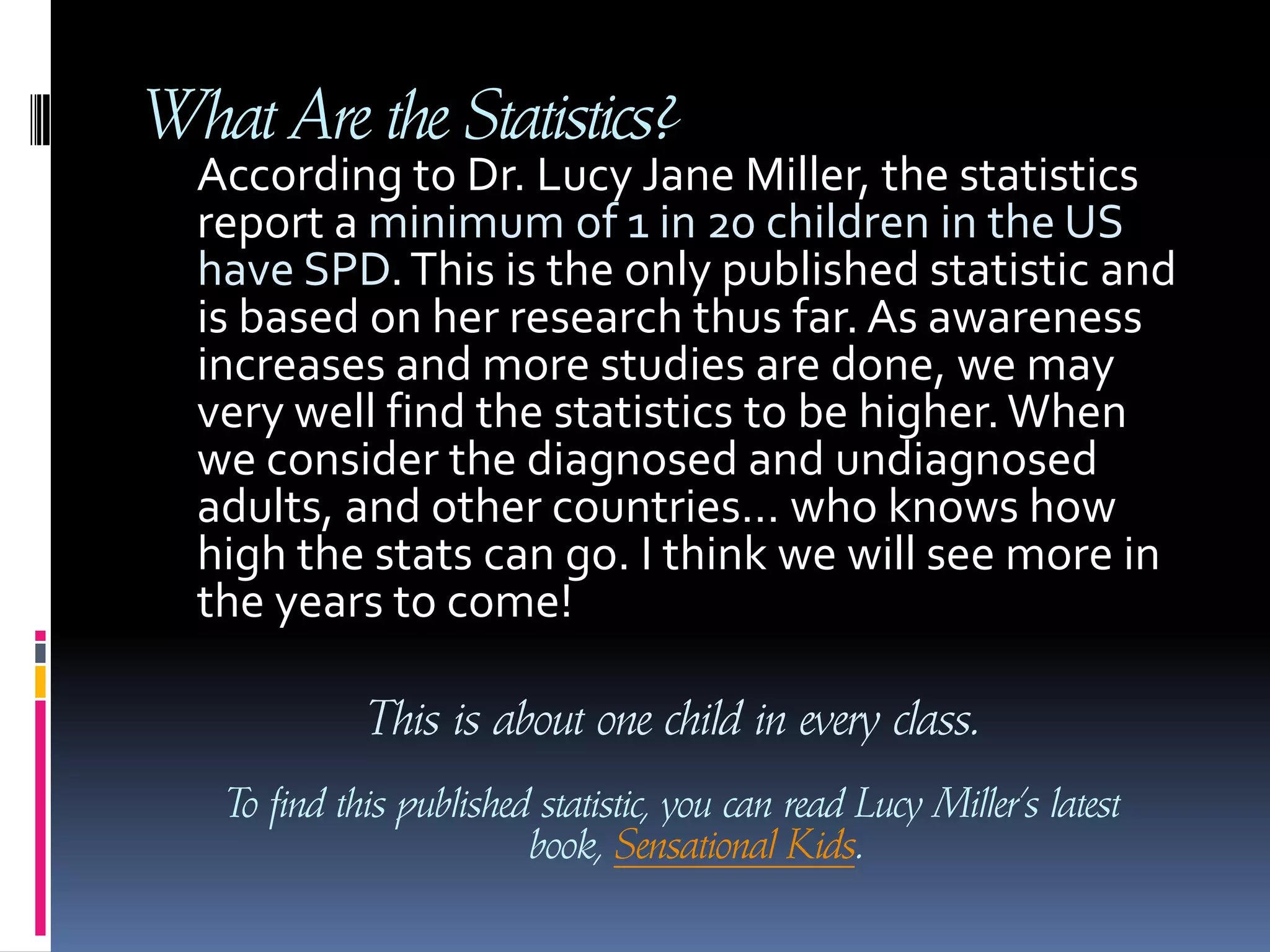What Are the Statistics?     According to Dr. Lucy Jane Miller, the statistics report a minimum of 1 in 20 children in the US have SPD. This is the only published statistic and is based on her research thus far. As awareness increases and more studies are done, we may very well find the statistics to be higher. When we consider the diagnosed and undiagnosed adults, and other countries… who knows how high the stats can go. I think we will see more in the years to come! This is about one child in every class.To find this published statistic, you can read Lucy Miller’s latest book, Sensational Kids.