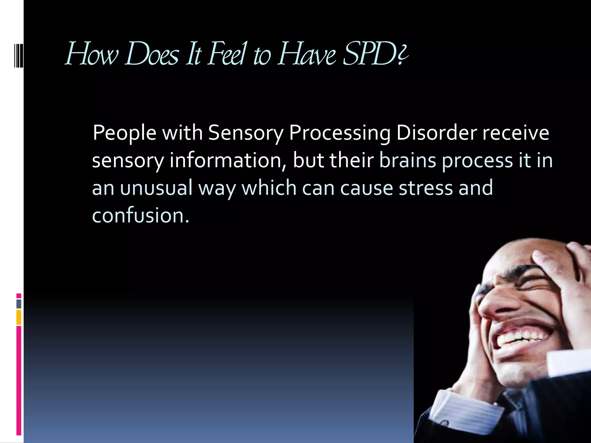 How Does It Feel to Have SPD?     People with Sensory Processing Disorder receive sensory information, but their brains process it in an unusual way which can cause stress and confusion.