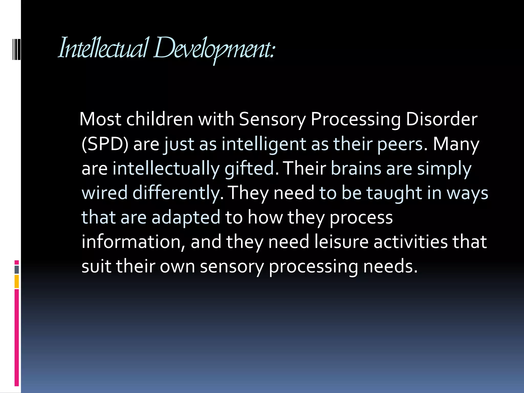 Intellectual Development:Most children with Sensory Processing Disorder (SPD) are just as intelligent as their peers. Many are intellectually gifted. Their brains are simply wired differently. They need to be taught in ways that are adapted to how they process information, and they need leisure activities that suit their own sensory processing needs. 