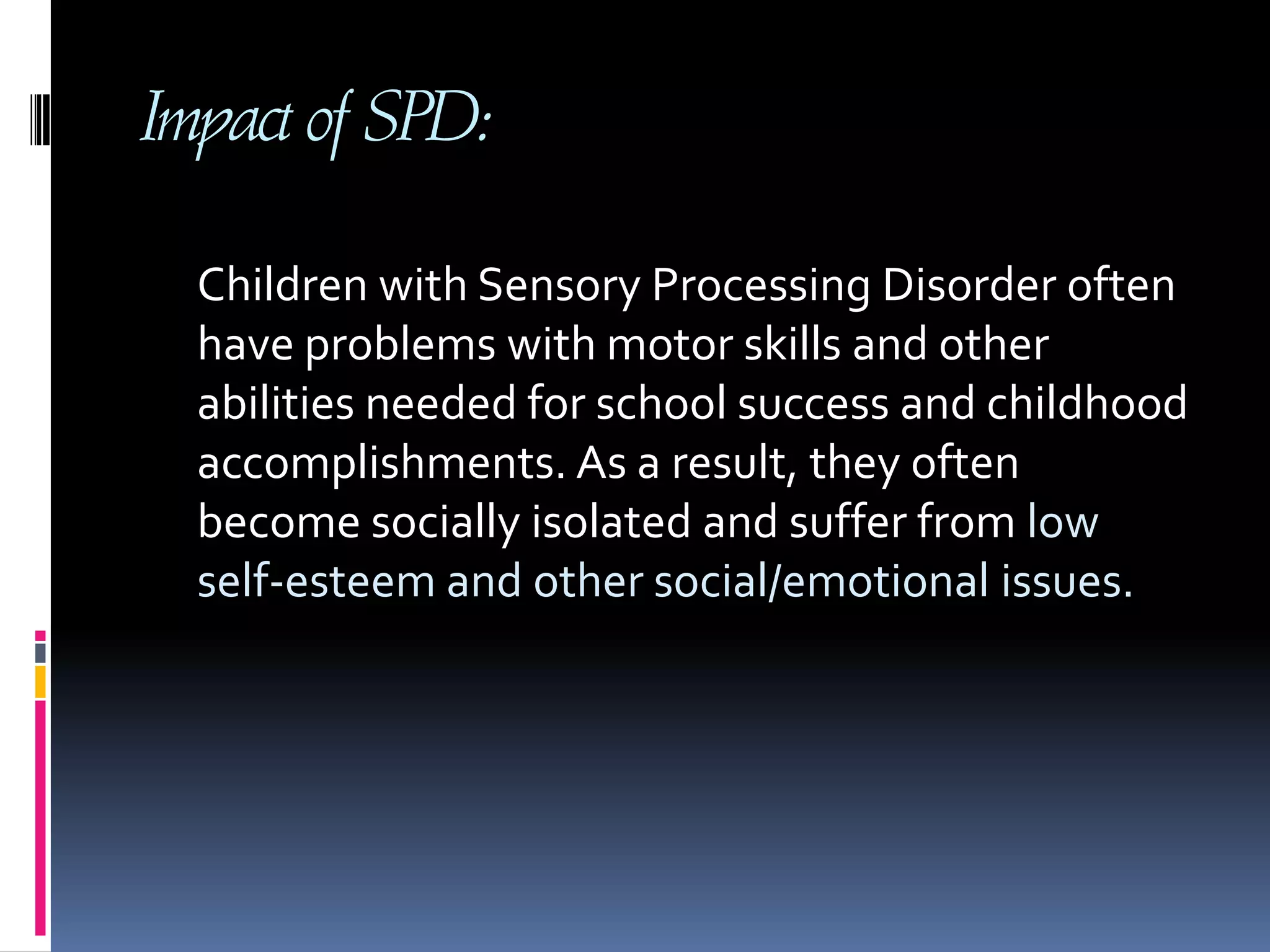 Impact of SPD:     Children with Sensory Processing Disorder often have problems with motor skills and other abilities needed for school success and childhood accomplishments. As a result, they often become socially isolated and suffer from low self-esteem and other social/emotional issues. 