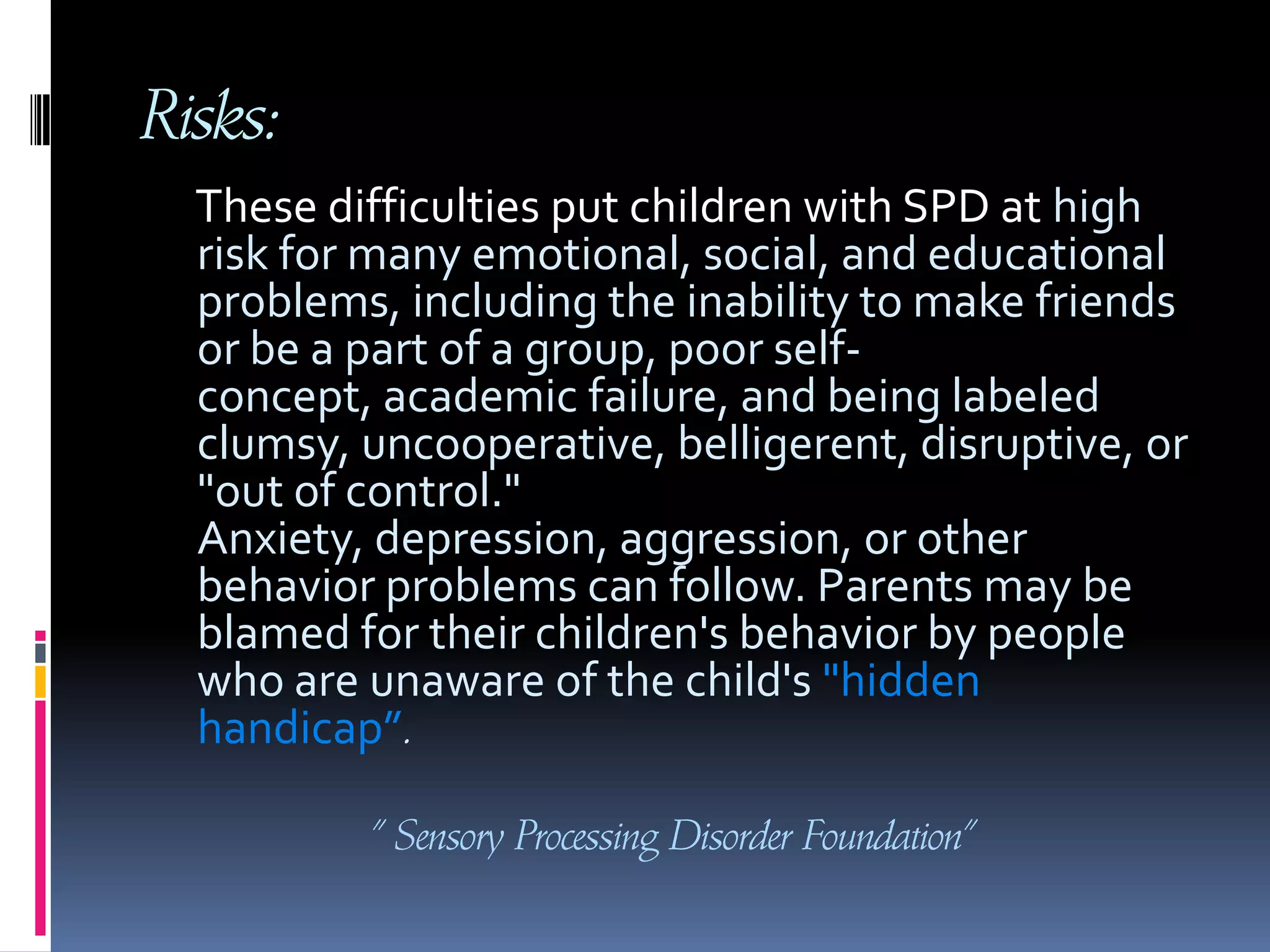 Risks:     These difficulties put children with SPD at high risk for many emotional, social, and educational problems, including the inability to make friends or be a part of a group, poor self-concept, academic failure, and being labeled clumsy, uncooperative, belligerent, disruptive, or "out of control." Anxiety, depression, aggression, or other behavior problems can follow. Parents may be blamed for their children's behavior by people who are unaware of the child's "hidden handicap”. " Sensory Processing Disorder Foundation”