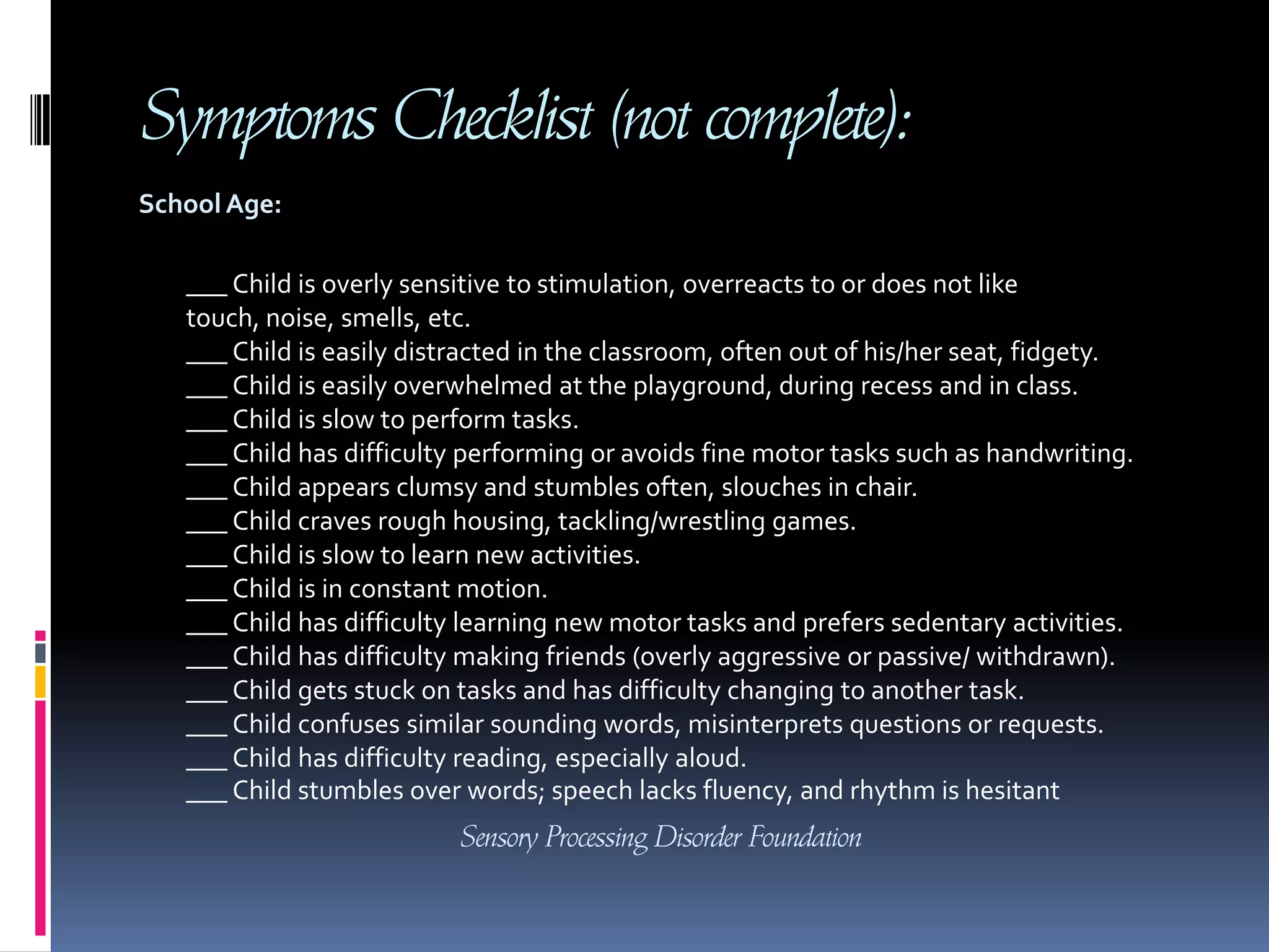 Symptoms Checklist (not complete):School Age: ___ Child is overly sensitive to stimulation, overreacts to or does not like touch, noise, smells, etc.___ Child is easily distracted in the classroom, often out of his/her seat, fidgety.___ Child is easily overwhelmed at the playground, during recess and in class.___ Child is slow to perform tasks.___ Child has difficulty performing or avoids fine motor tasks such as handwriting. ___ Child appears clumsy and stumbles often, slouches in chair. ___ Child craves rough housing, tackling/wrestling games. ___ Child is slow to learn new activities.___ Child is in constant motion.___ Child has difficulty learning new motor tasks and prefers sedentary activities. ___ Child has difficulty making friends (overly aggressive or passive/ withdrawn).___ Child gets stuck on tasks and has difficulty changing to another task.___ Child confuses similar sounding words, misinterprets questions or requests.___ Child has difficulty reading, especially aloud.___ Child stumbles over words; speech lacks fluency, and rhythm is hesitantSensory Processing Disorder Foundation