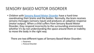SENSORY BASED MOTOR DISORDER
• Children with Sensory Based Motor Disorder have a hard time
coordinating their brains and the bodies. Normally, the brain receives
sensory messages (sensory input) and produces an adaptive response
(motor output). When a child suffers from Sensory Based Motor
Disorder, they respond incorrectly to the surrounding environment
whether it’s by not understanding the space around them or inability
to move the body in the right way.
There are two different types of Sensory Based Motor Disorder:
o Dyspraxia
o Postural Disorder
 