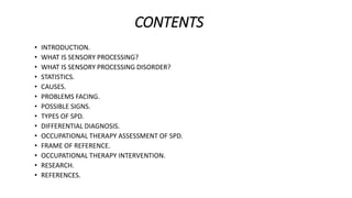 CONTENTS
• INTRODUCTION.
• WHAT IS SENSORY PROCESSING?
• WHAT IS SENSORY PROCESSING DISORDER?
• STATISTICS.
• CAUSES.
• PROBLEMS FACING.
• POSSIBLE SIGNS.
• TYPES OF SPD.
• DIFFERENTIAL DIAGNOSIS.
• OCCUPATIONAL THERAPY ASSESSMENT OF SPD.
• FRAME OF REFERENCE.
• OCCUPATIONAL THERAPY INTERVENTION.
• RESEARCH.
• REFERENCES.
 