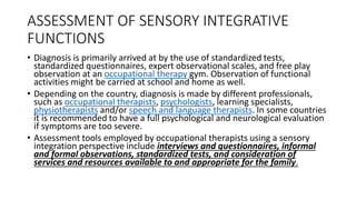 ASSESSMENT OF SENSORY INTEGRATIVE
FUNCTIONS
• Diagnosis is primarily arrived at by the use of standardized tests,
standardized questionnaires, expert observational scales, and free play
observation at an occupational therapy gym. Observation of functional
activities might be carried at school and home as well.
• Depending on the country, diagnosis is made by different professionals,
such as occupational therapists, psychologists, learning specialists,
physiotherapists and/or speech and language therapists. In some countries
it is recommended to have a full psychological and neurological evaluation
if symptoms are too severe.
• Assessment tools employed by occupational therapists using a sensory
integration perspective include interviews and questionnaires, informal
and formal observations, standardized tests, and consideration of
services and resources available to and appropriate for the family.
 