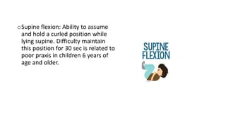 oSupine flexion: Ability to assume
and hold a curled position while
lying supine. Difficulty maintain
this position for 30 sec is related to
poor praxis in children 6 years of
age and older.
 