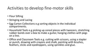 Activities to develop fine-motor skills
• Flour Sifting
• Stringing and Lacing
• Egg Carton Collections e.g sorting objects in the individual
compartments.
• Household Tools e.g picking up cereal pieces with tweezers, stretching
rubber bands over a box to make a guitar, hanging clothes with pegs
on a line.
• Office and Classroom Tools e.g. cutting with scissors, using a stapler
or punch, drawing with crayons and chalk, painting with brushes,
feathers, sticks and eyedroppers, using sprinkles and glue.
 