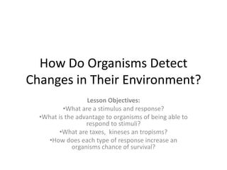 How Do Organisms Detect
Changes in Their Environment?
                  Lesson Objectives:
          •What are a stimulus and response?
  •What is the advantage to organisms of being able to
                  respond to stimuli?
         •What are taxes, kineses an tropisms?
     •How does each type of response increase an
             organisms chance of survival?
 