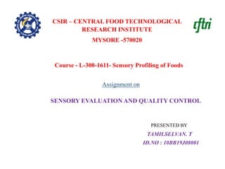 PRESENTED BY
TAMILSELVAN. T
ID.NO : 10BB19J08001
SENSORY EVALUATION AND QUALITY CONTROL
CSIR – CENTRAL FOOD TECHNOLOGICAL
RESEARCH INSTITUTE
MYSORE -570020
Assignment on
Course - L-300-1611- Sensory Profiling of Foods
 