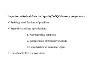 Important criteria defines the “quality” of QC/Sensory program are
 Training/ qualifications of panellists
 Type of established specifications
1. Representative sampling
2. Incorporation of product variability
3. Consideration of consumer inputs
 Use of controlled test conditions
 