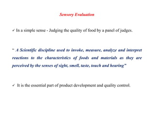 Sensory Evaluation
 In a simple sense - Judging the quality of food by a panel of judges.
“ A Scientific discipline used to invoke, measure, analyze and interpret
reactions to the characteristics of foods and materials as they are
perceived by the senses of sight, smell, taste, touch and hearing”
 It is the essential part of product development and quality control.
 