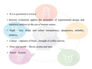  It is a quantitative science
 Sensory evaluation applies the principles of experimental design and
statistical analysis to the use of human senses.
 Sight - size, shape and colour transparency, opaqueness, turbidity,
dullness.
 Colour - ripeness of fruits , strength of coffee and tea.
 Nose and mouth - flavor, aroma and taste
 Touch - Texture
 