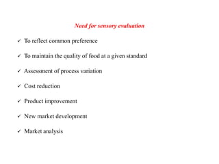 Need for sensory evaluation
 To reflect common preference
 To maintain the quality of food at a given standard
 Assessment of process variation
 Cost reduction
 Product improvement
 New market development
 Market analysis
 