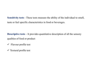 Sensitivity tests - These tests measure the ability of the individual to smell,
taste or feel specific characteristics in food or beverages.
Descriptive tests – It provides quantitative description of all the sensory
qualities of food or product
 Flavour profile test
 Textural profile test
 