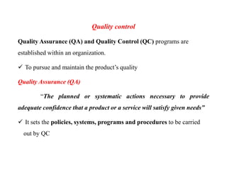 Quality control
Quality Assurance (QA) and Quality Control (QC) programs are
established within an organization.
 To pursue and maintain the product’s quality
Quality Assurance (QA)
“The planned or systematic actions necessary to provide
adequate confidence that a product or a service will satisfy given needs”
 It sets the policies, systems, programs and procedures to be carried
out by QC
 