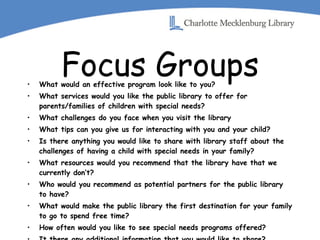 Focus Groups What would an effective program look like to you? What services would you like the public library to offer for parents/families of children with special needs? What challenges do you face when you visit the library What tips can you give us for interacting with you and your child? Is there anything you would like to share with library staff about the challenges of having a child with special needs in your family? What resources would you recommend that the library have that we currently don’t? Who would you recommend as potential partners for the public library to have? What would make the public library the first destination for your family to go to spend free time? How often would you like to see special needs programs offered? It there any additional information that you would like to share? 