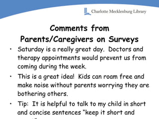 Comments from Parents/Caregivers on Surveys Saturday is a really great day.  Doctors and therapy appointments would prevent us from coming during the week. This is a great idea!  Kids can roam free and make noise without parents worrying they are bothering others. Tip:  It is helpful to talk to my child in short and concise sentences “keep it short and sweet” 