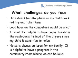 What challenges do you face Hide items for storytime so my child does not try and take them Loud hour on the computers would be great It would be helpful to have paper towels in the restrooms instead of the dryers since my child is sensitive to noise Noise is always an issue for my family.  It is helpful to have a program in the community room where we can be loud. 