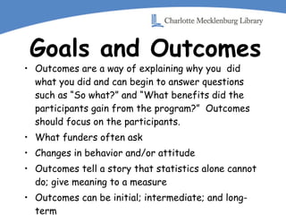 Goals and Outcomes Outcomes are a way of explaining why you  did what you did and can begin to answer questions such as “So what?” and “What benefits did the participants gain from the program?”  Outcomes should focus on the participants. What funders often ask Changes in behavior and/or attitude Outcomes tell a story that statistics alone cannot do; give meaning to a measure Outcomes can be initial; intermediate; and long-term 