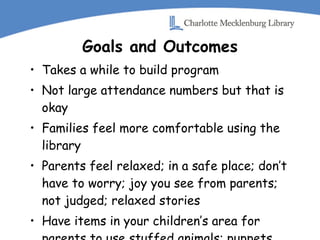 Goals and Outcomes Takes a while to build program Not large attendance numbers but that is okay Families feel more comfortable using the library Parents feel relaxed; in a safe place; don’t have to worry; joy you see from parents; not judged; relaxed stories Have items in your children’s area for parents to use stuffed animals; puppets 