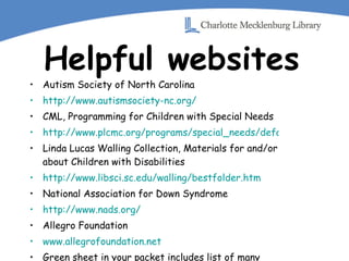Helpful websites Autism Society of North Carolina http://www.autismsociety-nc.org/ CML, Programming for Children with Special Needs http://www.plcmc.org/programs/special_needs/default.asp Linda Lucas Walling Collection, Materials for and/or about Children with Disabilities http://www.libsci.sc.edu/walling/bestfolder.htm National Association for Down Syndrome http://www.nads.org/ Allegro Foundation www.allegrofoundation.net Green sheet in your packet includes list of many helpful websites 
