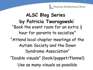 ALSC Blog Series  by Patricia Twarogowski “ Book the event room for an extra ½ hour for parents to socialize” “ Attend local chapter meetings of the Autism Society and the Down Syndrome Association” “ Double visuals” (book/puppet/flannel) Use as many visuals as possible 