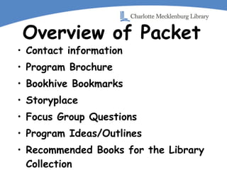 Overview of Packet Contact information Program Brochure Bookhive Bookmarks Storyplace  Focus Group Questions Program Ideas/Outlines Recommended Books for the Library Collection Helpful Websites 