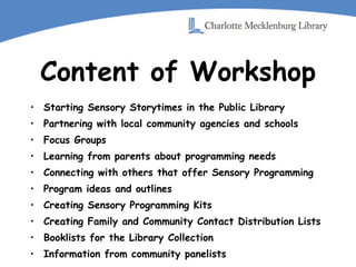 Content of Workshop Starting Sensory Storytimes in the Public Library Partnering with local community agencies and schools Focus Groups Learning from parents about programming needs Connecting with others that offer Sensory Programming Program ideas and outlines Creating Sensory Programming Kits Creating Family and Community Contact Distribution Lists Booklists for the Library Collection Information from community panelists 