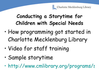 Conducting a Storytime for Children with Special Needs How programming got started in Charlotte Mecklenburg Library Video for staff training Sample storytime http://www.cmlibrary.org/programs/special_needs/default.asp 