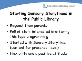 Starting Sensory Storytimes in the Public Library Request from parents Poll of staff interested in offering this type programming Started with Sensory Storytime (content for preschool level) Flexibility and a positive attitude 