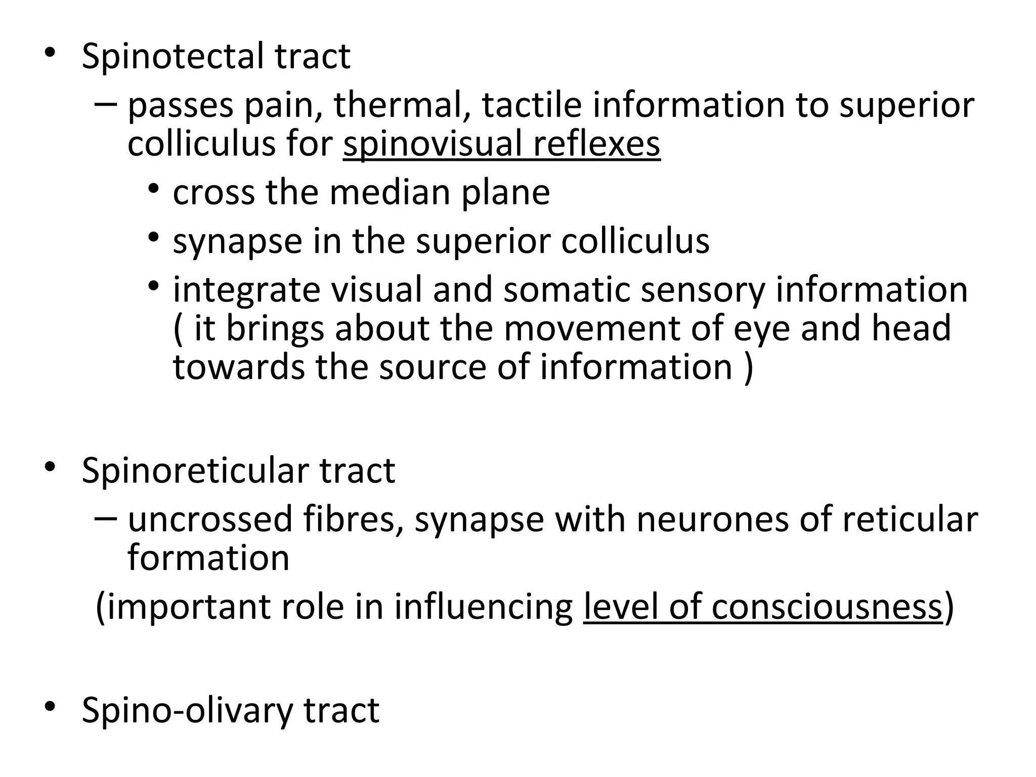 • Spinotectal tract
– passes pain, thermal, tactile information to superior
colliculus for spinovisual reflexes
• cross the median plane
• synapse in the superior colliculus
• integrate visual and somatic sensory information
( it brings about the movement of eye and head
towards the source of information )
• Spinoreticular tract
– uncrossed fibres, synapse with neurones of reticular
formation
(important role in influencing level of consciousness)
• Spino-olivary tract
 