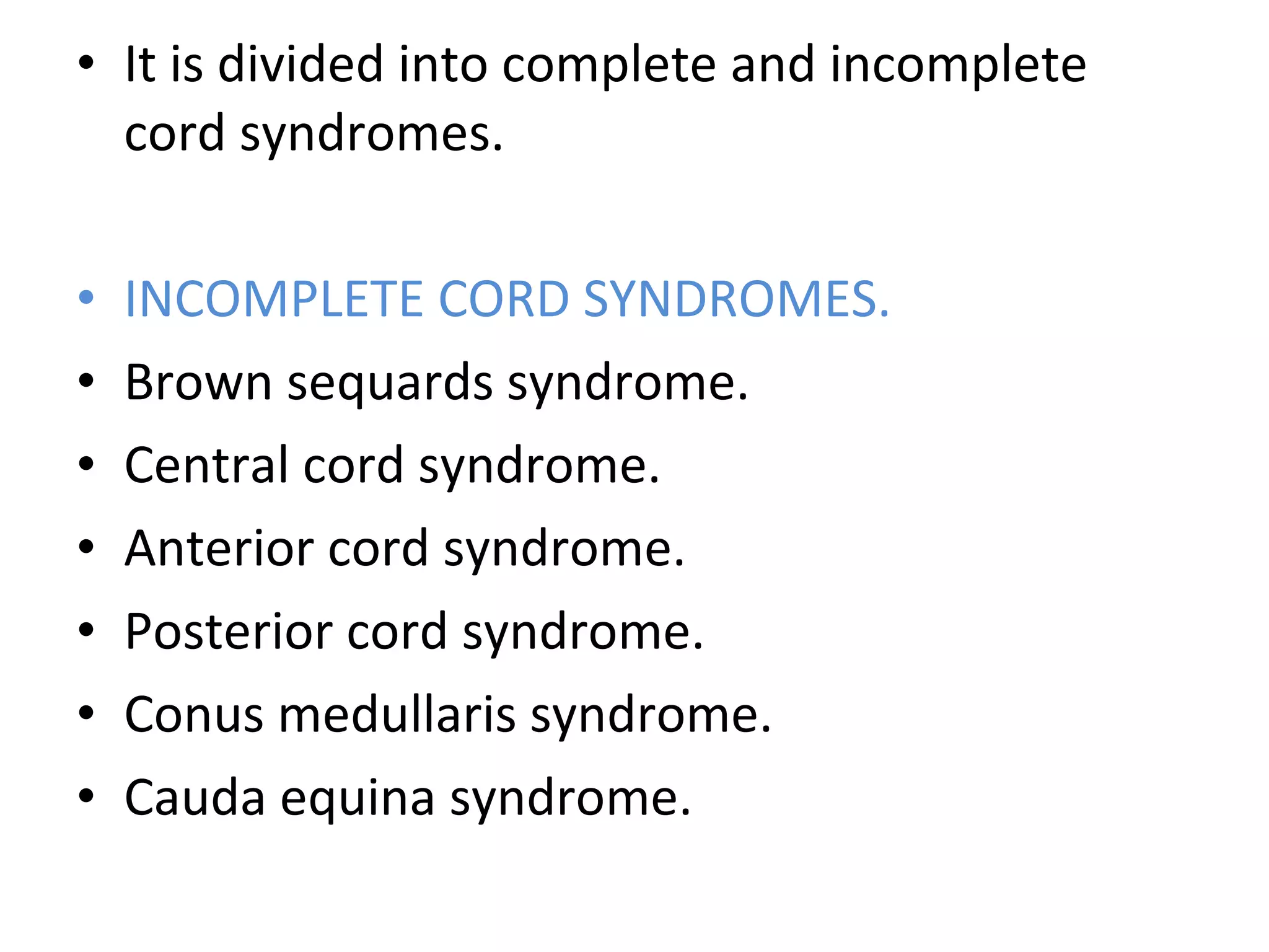 • It is divided into complete and incomplete
cord syndromes.
• INCOMPLETE CORD SYNDROMES.
• Brown sequards syndrome.
• Central cord syndrome.
• Anterior cord syndrome.
• Posterior cord syndrome.
• Conus medullaris syndrome.
• Cauda equina syndrome.
 